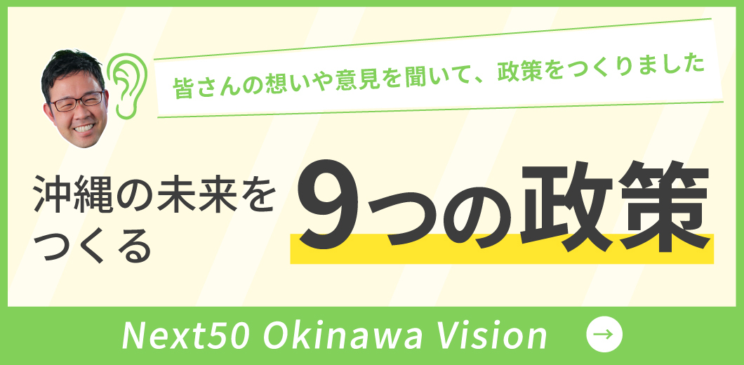 皆さんの想いや意見を聞いて、政策をつくりました 沖縄の未来をつくる 9つの政策 Next Okinawa Vision